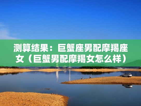 测算结果：巨蟹座男配摩羯座女（巨蟹男配摩羯女怎么样）