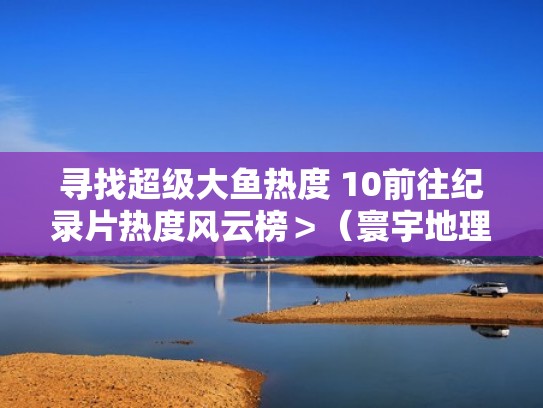 寻找超级大鱼热度 10前往纪录片热度风云榜＞（寰宇地理之寻找超级大鱼全集）