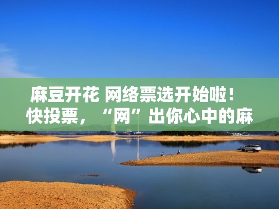 麻豆开花 网络票选开始啦！ 快投票，“网”出你心中的麻豆（麻豆开放平台软件下载）