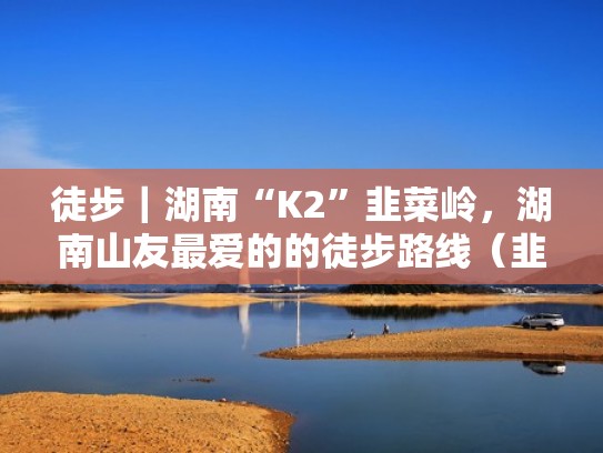 徒步｜湖南“K2”韭菜岭，湖南山友最爱的的徒步路线（韭菜岭最适合徒步季节）