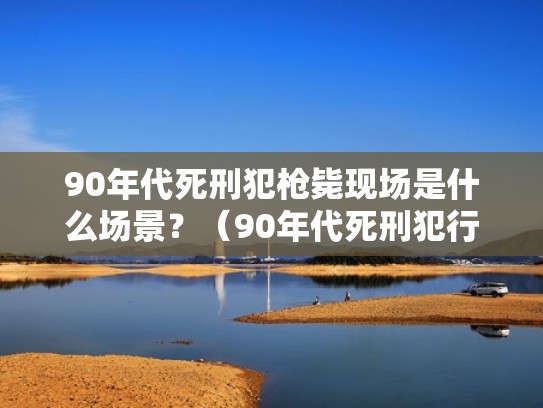 90年代死刑犯枪毙现场是什么场景？（90年代死刑犯行刑过程）