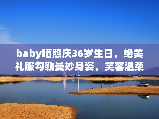baby晒照庆36岁生日，绝美礼服勾勒曼妙身姿，笑容温柔似初恋（baby 生日）