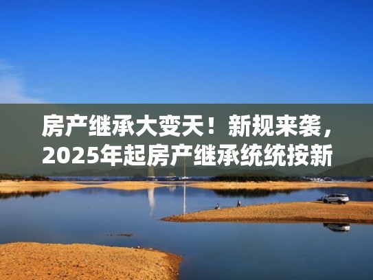 房产继承大变天！新规来袭，2025年起房产继承统统按新规（2021年房产的继承新说法）