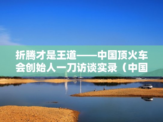 折腾才是王道——中国顶火车会创始人一刀访谈实录（中国火车之父的故事）