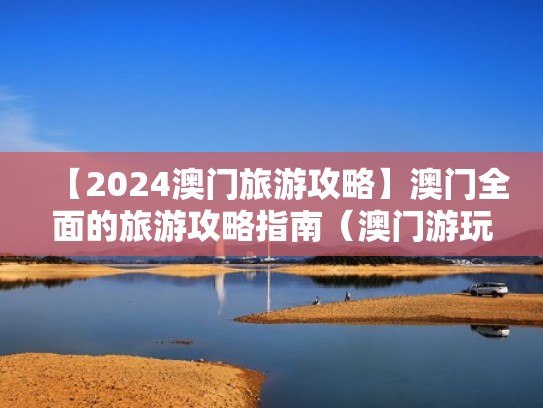 【2024澳门旅游攻略】澳门全面的旅游攻略指南（澳门游玩最新攻略）