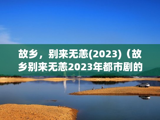 故乡，别来无恙(2023)（故乡别来无恙2023年都市剧的领跑者2024）