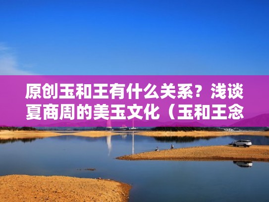 原创玉和王有什么关系?浅谈夏商周的美玉文化(玉和王念啥) 原创玉和王有什么关系?浅谈夏商周的美玉文化(玉和王念啥)