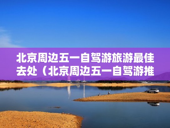 北京周边五一自驾游旅游最佳去处（北京周边五一自驾游推荐）