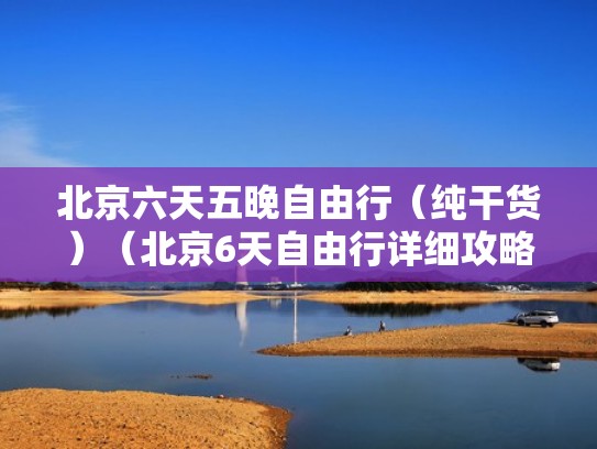 北京六天五晚自由行（纯干货）（北京6天自由行详细攻略）