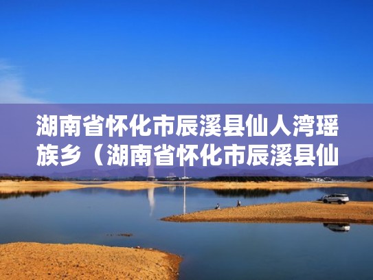 湖南省怀化市辰溪县仙人湾瑶族乡（湖南省怀化市辰溪县仙人湾瑶族乡有几个村）