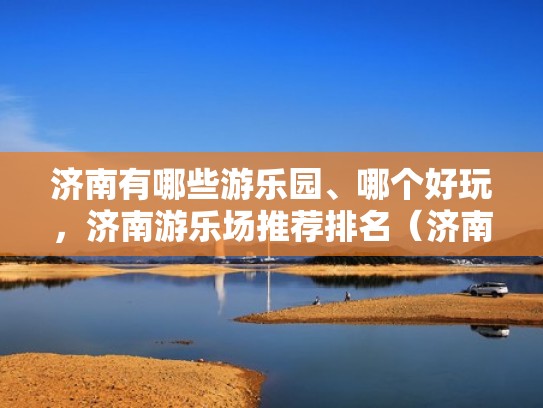 济南有哪些游乐园、哪个好玩，济南游乐场推荐排名（济南有啥游乐园）