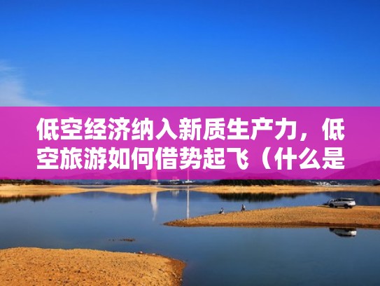 低空经济纳入新质生产力,低空旅游如何借势起飞(什么是低空旅游) 低空经济纳入新质生产力,低空旅游如何借势起飞(什么是低空旅游)