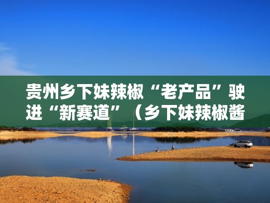 贵州乡下妹辣椒“老产品”驶进“新赛道”（乡下妹辣椒酱味道怎样）