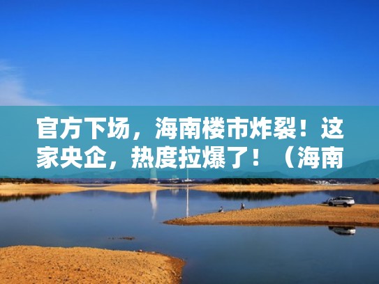 官方下场，海南楼市炸裂！这家央企，热度拉爆了！（海南著名房地产项目）
