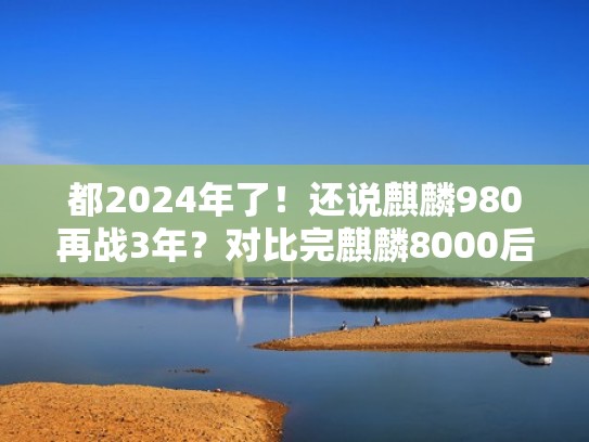 都2024年了！还说麒麟980再战3年？对比完麒麟8000后沉默了（2021年麒麟980过时了吗）
