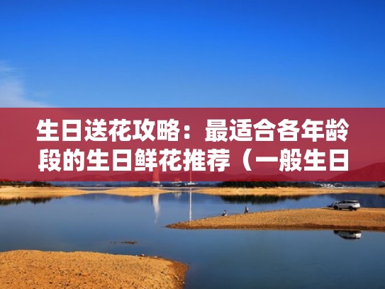 生日送花攻略：最适合各年龄段的生日鲜花推荐（一般生日送什么花）