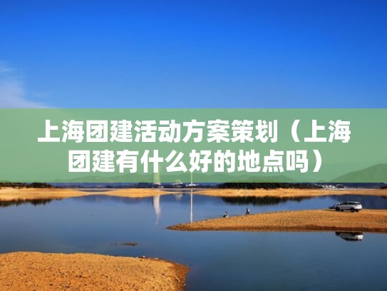 上海团建活动方案策划（上海团建有什么好的地点吗）