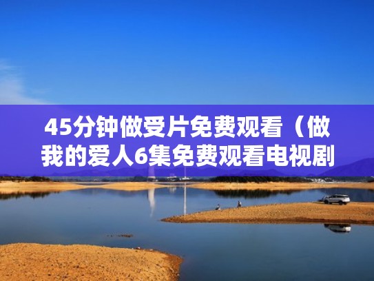 45分钟做受片免费观看(做我的爱人6集免费观看电视剧) 45分钟做受片免费观看(做我的爱人6集免费观看电视剧)