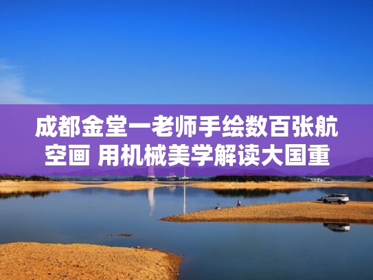 成都金堂一老师手绘数百张航空画 用机械美学解读大国重器(航空美术作品) 成都金堂一老师手绘数百张航空画 用机械美学解读大国重器(航空美术作品)