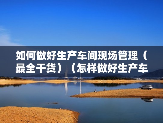 如何做好生产车间现场管理(最全干货)(怎样做好生产车间的管理工作) 如何做好生产车间现场管理(最全干货)(怎样做好生产车间的管理工作)