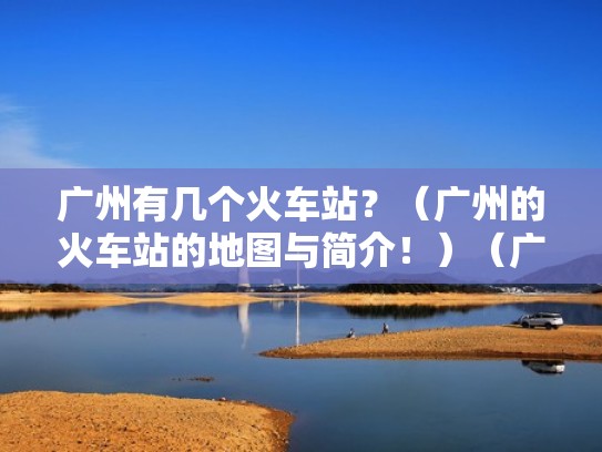 广州有几个火车站？（广州的火车站的地图与简介！）（广州有几个火车站点）