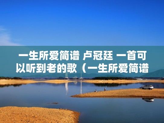 一生所爱简谱 卢冠廷 一首可以听到老的歌（一生所爱简谱和弦）