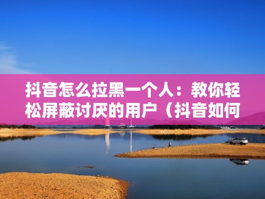 抖音怎么拉黑一个人：教你轻松屏蔽讨厌的用户（抖音如何拉黑一个人包括用户也看不见）