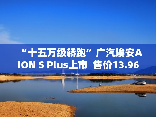 “十五万级轿跑”广汽埃安AION S Plus上市  售价13.96~17.26万元（广汽埃安aionlx）