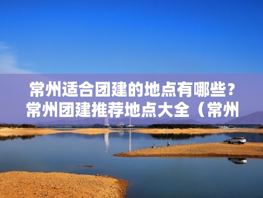 常州适合团建的地点有哪些？常州团建推荐地点大全（常州户外团建）