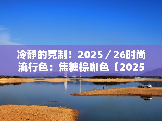 冷静的克制！2025／26时尚流行色：焦糖棕咖色（2025年穿它准没错）（焦糖色和棕咖色）