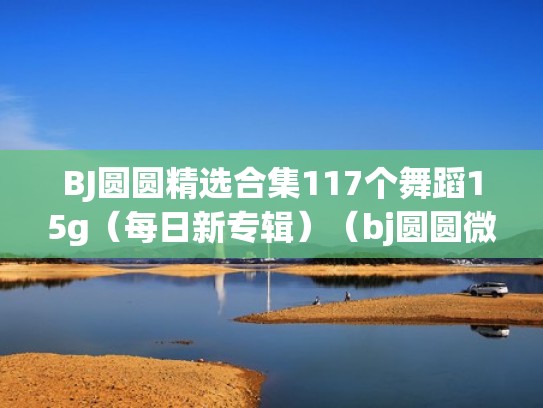 BJ圆圆精选合集117个舞蹈15g（每日新专辑）（bj圆圆微博叫啥名字）