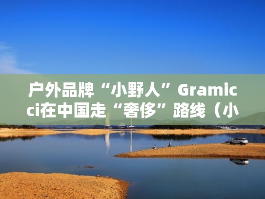 户外品牌“小野人”Gramicci在中国走“奢侈”路线(小野人牌子) 户外品牌“小野人”Gramicci在中国走“奢侈”路线(小野人牌子)