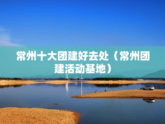 常州十大团建好去处（常州团建活动基地）