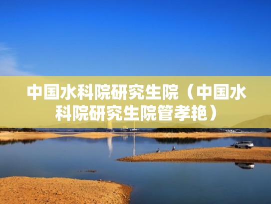 中国水科院研究生院(中国水科院研究生院管孝艳) 中国水科院研究生院(中国水科院研究生院管孝艳)
