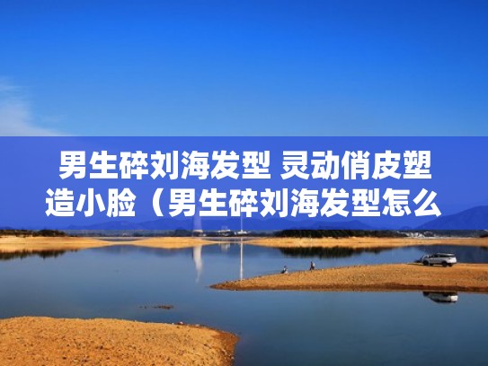 男生碎刘海发型 灵动俏皮塑造小脸（男生碎刘海发型怎么剪）