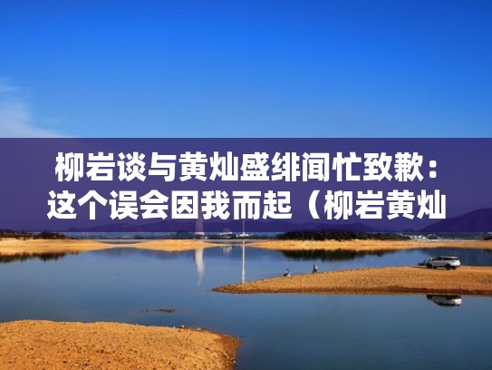 柳岩谈与黄灿盛绯闻忙致歉：这个误会因我而起（柳岩黄灿盛参加的综艺节目是什么）