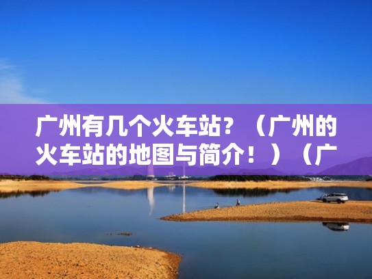 广州有几个火车站？（广州的火车站的地图与简介！）（广州有几个火车站点）
