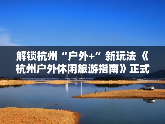 解锁杭州“户外+”新玩法 《杭州户外休闲旅游指南》正式发布（杭州有哪些户外旅行俱乐部）