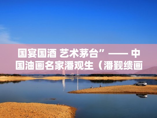 国宴国酒 艺术茅台”—— 中国油画名家潘观生(潘觐缋画家) 国宴国酒 艺术茅台”—— 中国油画名家潘观生(潘觐缋画家)