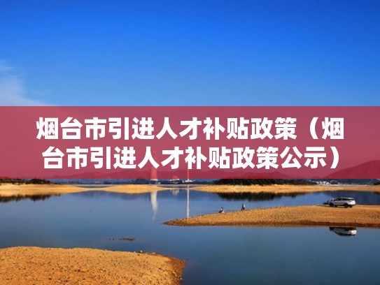 烟台市引进人才补贴政策（烟台市引进人才补贴政策公示）