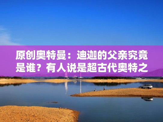 原创奥特曼：迪迦的父亲究竟是谁？有人说是超古代奥特之王！（迪迦奥特曼的父亲和母亲是谁）