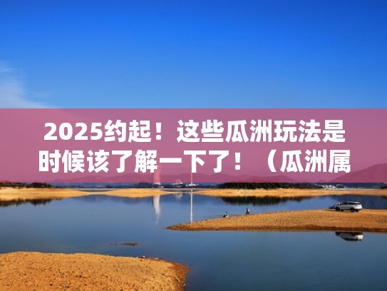 2025约起！这些瓜洲玩法是时候该了解一下了！（瓜洲属于现在的哪个城市）