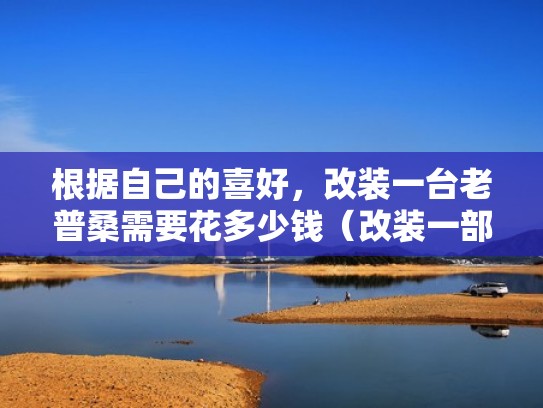 根据自己的喜好，改装一台老普桑需要花多少钱（改装一部普桑大概需要多少钱）