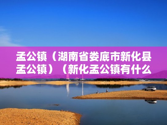 孟公镇(湖南省娄底市新化县孟公镇)(新化孟公镇有什么好玩的) 孟公镇(湖南省娄底市新化县孟公镇)(新化孟公镇有什么好玩的)