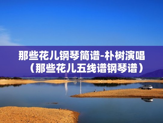 那些花儿钢琴简谱-朴树演唱（那些花儿五线谱钢琴谱）