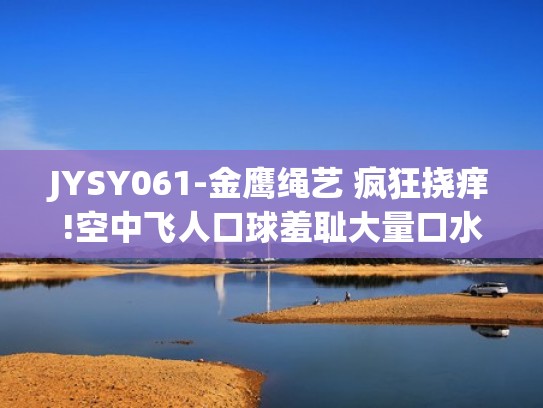 JYSY061-金鹰绳艺 疯狂挠痒!空中飞人口球羞耻大量口水鞭打（赢得挠痒痒比赛）