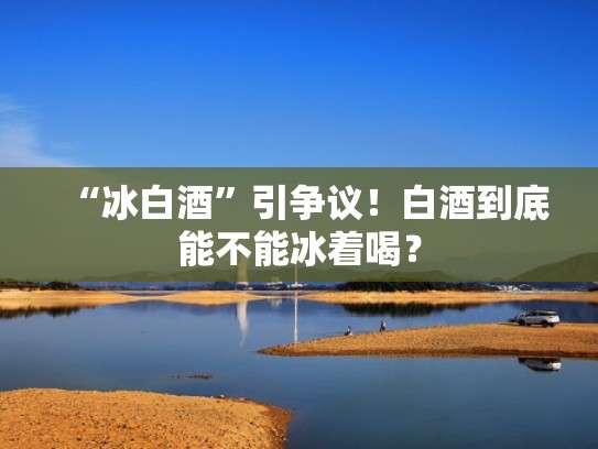 “冰白酒”引争议！白酒到底能不能冰着喝？