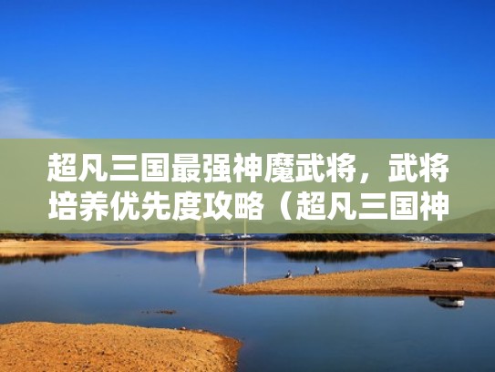 超凡三国最强神魔武将,武将培养优先度攻略(超凡三国神魔搭配) 超凡三国最强神魔武将,武将培养优先度攻略(超凡三国神魔搭配)