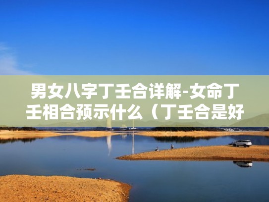 男女八字丁壬合详解-女命丁壬相合预示什么(丁壬合是好还是不好) 男女八字丁壬合详解-女命丁壬相合预示什么(丁壬合是好还是不好)