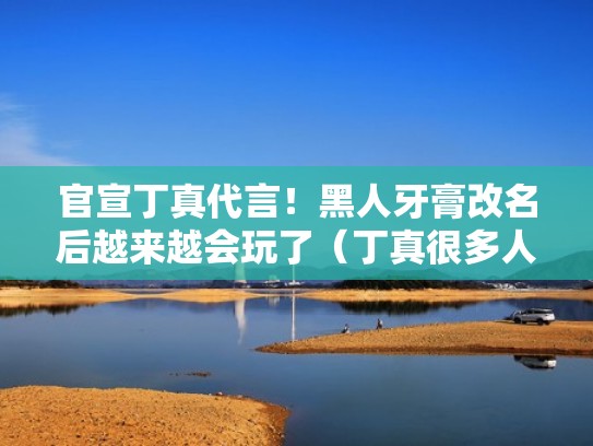 官宣丁真代言!黑人牙膏改名后越来越会玩了(丁真很多人黑) 官宣丁真代言!黑人牙膏改名后越来越会玩了(丁真很多人黑)